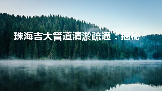 珠海吉大管道清淤疏通：揭秘背后的黑科技！